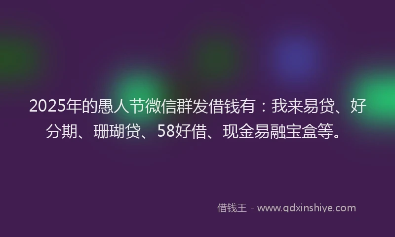 2025年的愚人节微信群发借钱有：我来易贷、好分期、珊瑚贷、58好借、现金易融宝盒等。