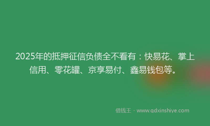 2025年的抵押征信负债全不看有：快易花、掌上信用、零花罐、京享易付、鑫易钱包等。