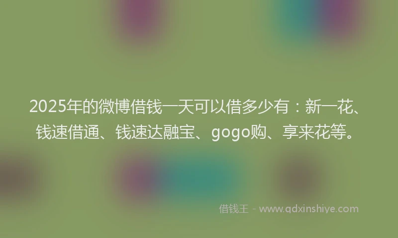 2025年的微博借钱一天可以借多少有：新一花、钱速借通、钱速达融宝、gogo购、享来花等。
