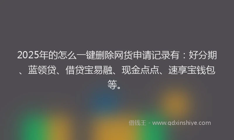 2025年的怎么一键删除网货申请记录有：好分期、蓝领贷、借贷宝易融、现金点点、速享宝钱包等。