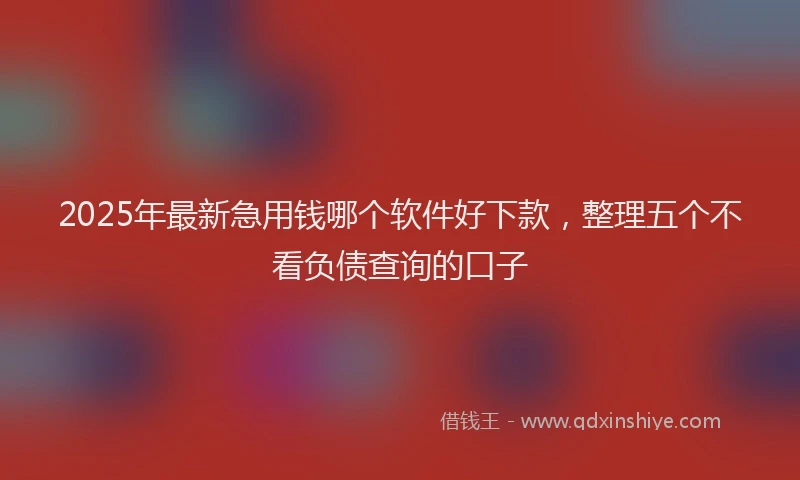 2025年最新急用钱哪个软件好下款，整理五个不看负债查询的口子