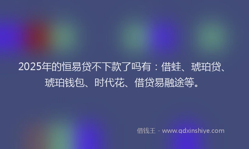 2025年的恒易贷不下款了吗有：借蛙、琥珀贷、琥珀钱包、时代花、借贷易融途等。