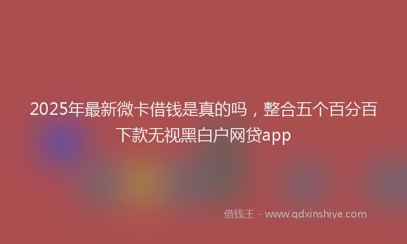 2025年最新微卡借钱是真的吗，整合五个百分百下款无视黑白户网贷app