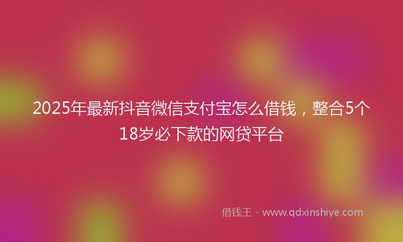 2025年最新抖音微信支付宝怎么借钱，整合5个18岁必下款的网贷平台