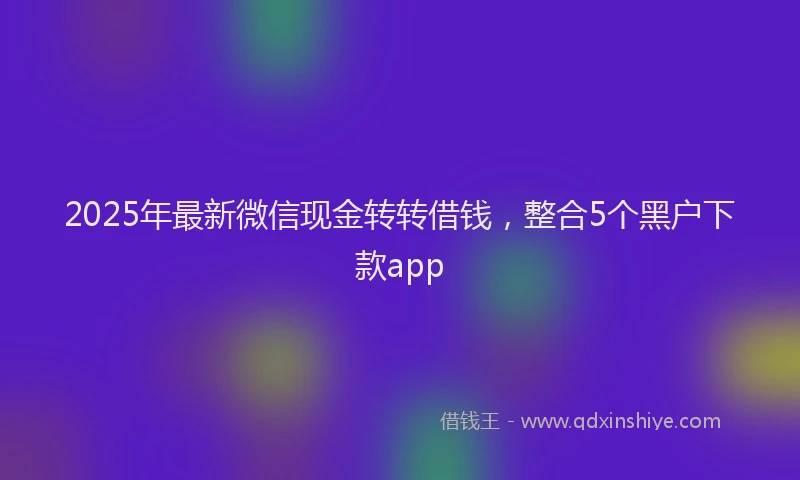 2025年最新微信现金转转借钱，整合5个黑户下款app