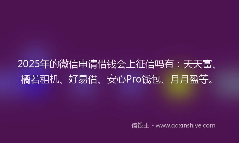 2025年的微信申请借钱会上征信吗有：天天富、橘若租机、好易借、安心Pro钱包、月月盈等。