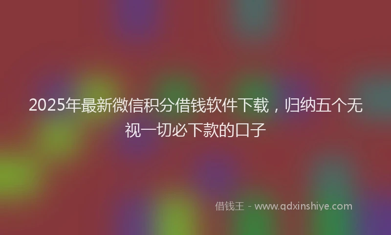 2025年最新微信积分借钱软件下载，归纳五个无视一切必下款的口子