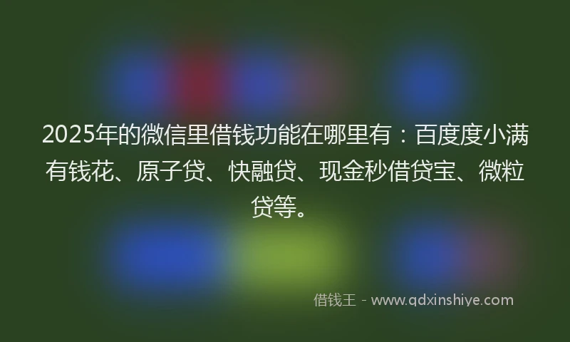 2025年的微信里借钱功能在哪里有：百度度小满有钱花、原子贷、快融贷、现金秒借贷宝、微粒贷等。