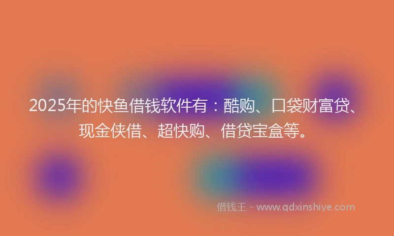 2025年的快鱼借钱软件有：酷购、口袋财富贷、现金侠借、超快购、借贷宝盒等。