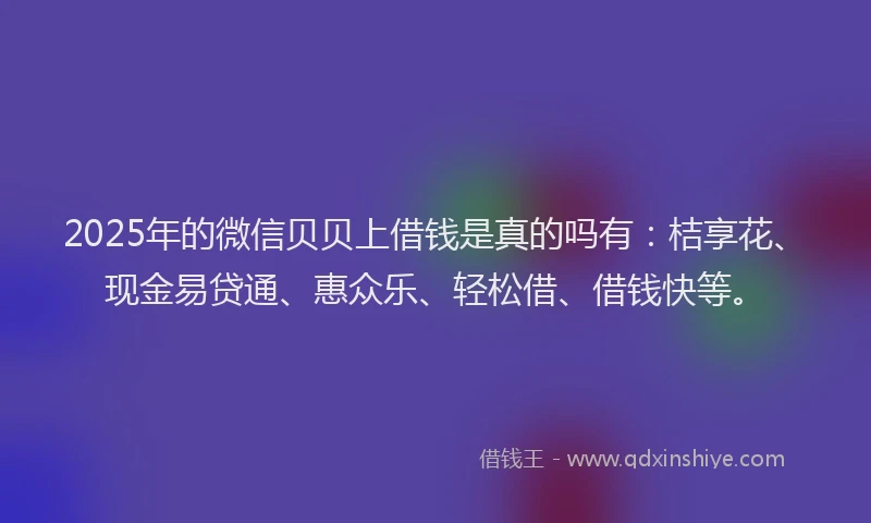 2025年的微信贝贝上借钱是真的吗有：桔享花、现金易贷通、惠众乐、轻松借、借钱快等。