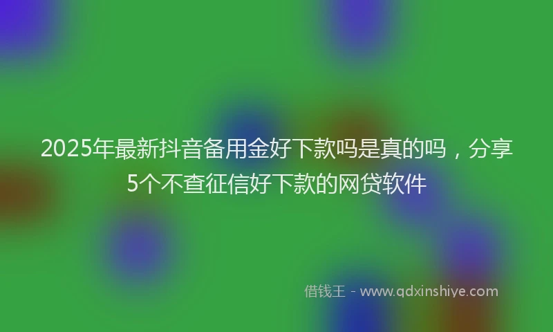 2025年最新抖音备用金好下款吗是真的吗，分享5个不查征信好下款的网贷软件
