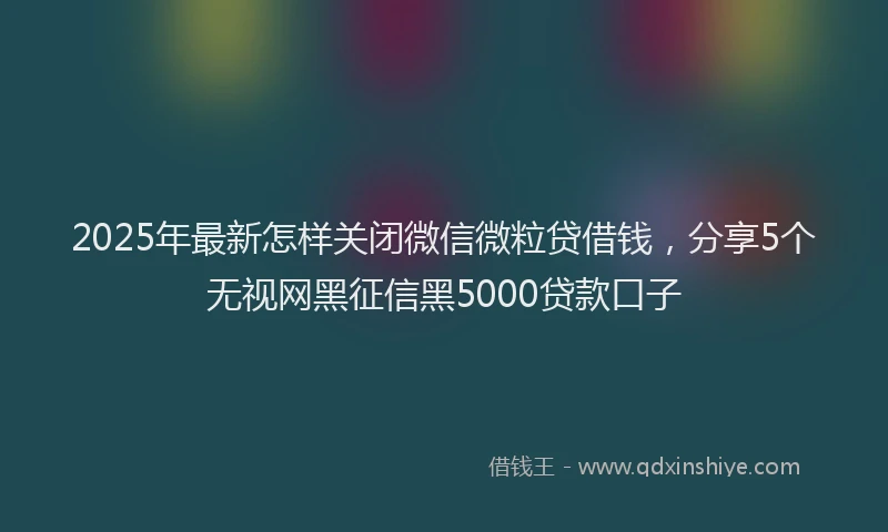 2025年最新怎样关闭微信微粒贷借钱，分享5个无视网黑征信黑5000贷款口子