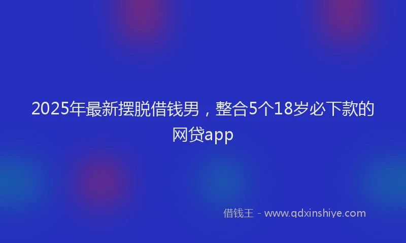 2025年最新摆脱借钱男，整合5个18岁必下款的网贷app