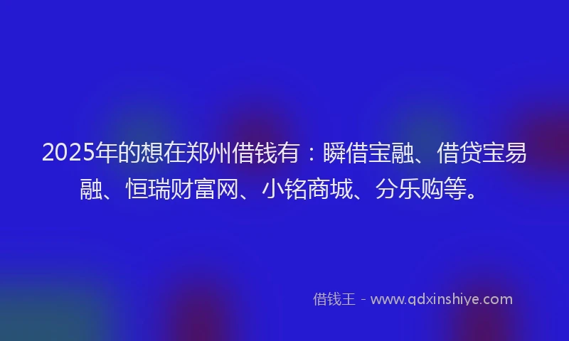 2025年的想在郑州借钱有：瞬借宝融、借贷宝易融、恒瑞财富网、小铭商城、分乐购等。