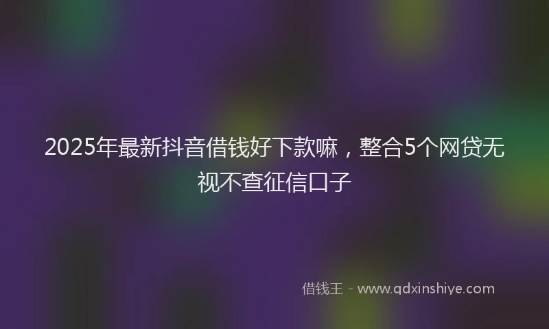 2025年最新抖音借钱好下款嘛，整合5个网贷无视不查征信口子