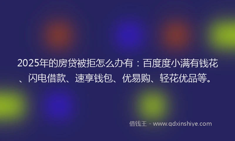 2025年的房贷被拒怎么办有：百度度小满有钱花、闪电借款、速享钱包、优易购、轻花优品等。