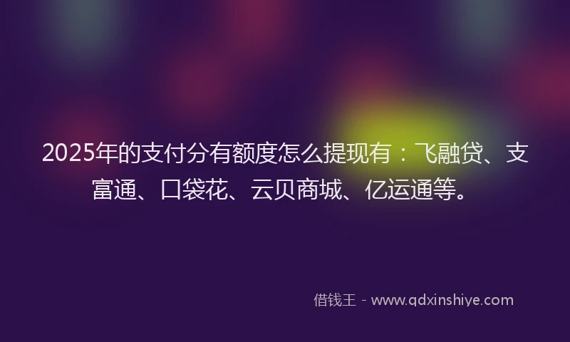 2025年的支付分有额度怎么提现有：飞融贷、支富通、口袋花、云贝商城、亿运通等。
