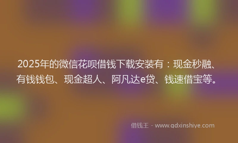 2025年的微信花呗借钱下载安装有：现金秒融、有钱钱包、现金超人、阿凡达e贷、钱速借宝等。