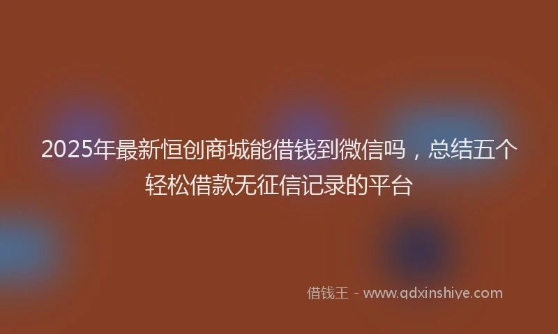 2025年最新恒创商城能借钱到微信吗，总结五个轻松借款无征信记录的平台