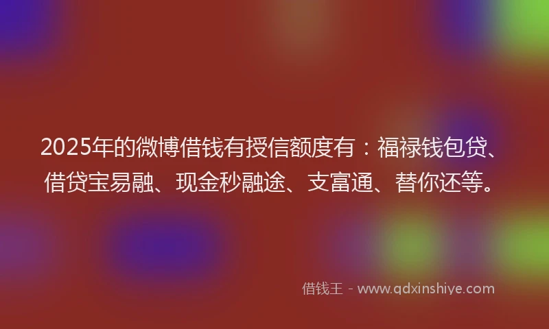 2025年的微博借钱有授信额度有：福禄钱包贷、借贷宝易融、现金秒融途、支富通、替你还等。