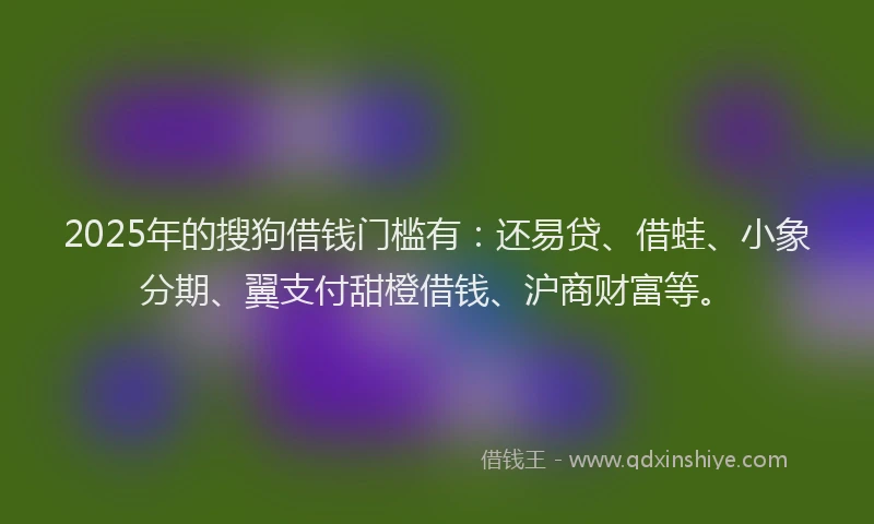 2025年的搜狗借钱门槛有：还易贷、借蛙、小象分期、翼支付甜橙借钱、沪商财富等。