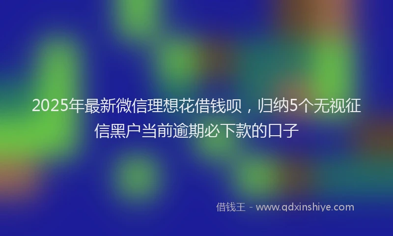 2025年最新微信理想花借钱呗，归纳5个无视征信黑户当前逾期必下款的口子