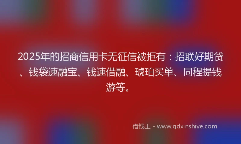 2025年的招商信用卡无征信被拒有：招联好期贷、钱袋速融宝、钱速借融、琥珀买单、同程提钱游等。