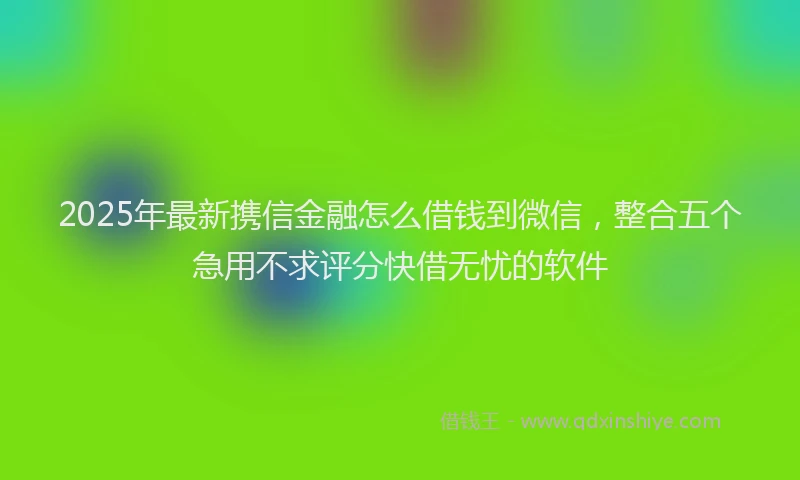 2025年最新携信金融怎么借钱到微信，整合五个急用不求评分快借无忧的软件