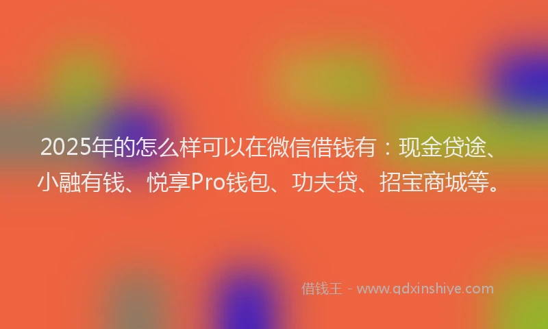 2025年的怎么样可以在微信借钱有：现金贷途、小融有钱、悦享Pro钱包、功夫贷、招宝商城等。