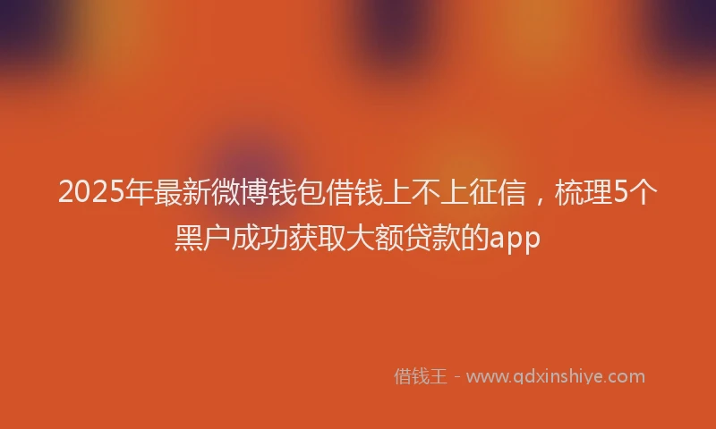 2025年最新微博钱包借钱上不上征信，梳理5个黑户成功获取大额贷款的app