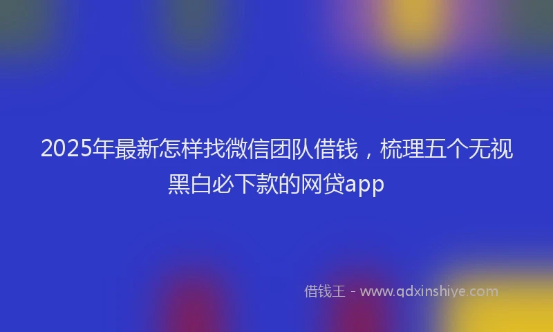 2025年最新怎样找微信团队借钱，梳理五个无视黑白必下款的网贷app