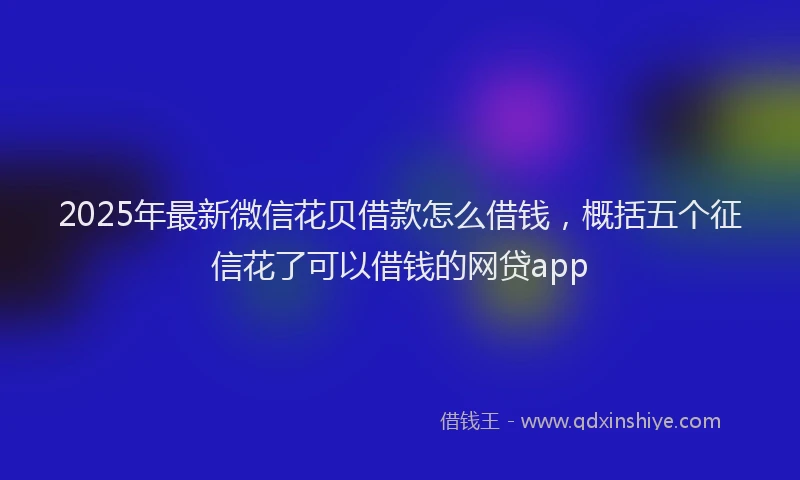 2025年最新微信花贝借款怎么借钱，概括五个征信花了可以借钱的网贷app