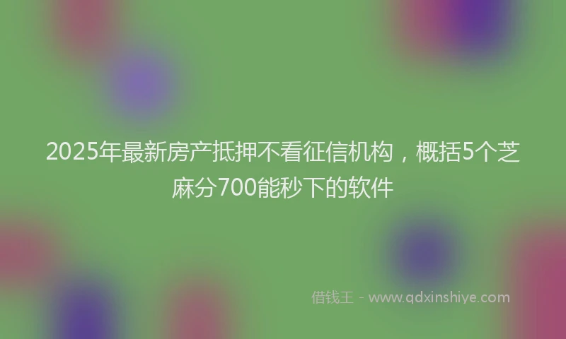 2025年最新房产抵押不看征信机构，概括5个芝麻分700能秒下的软件
