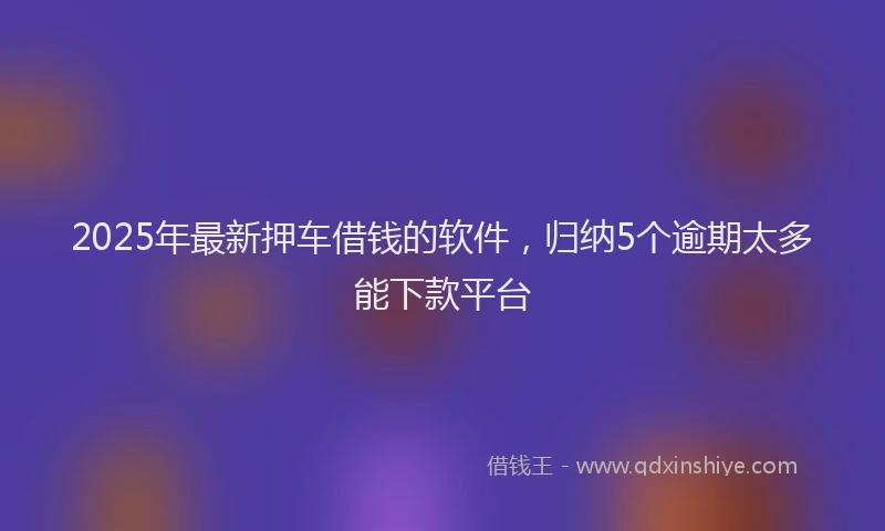 2025年最新押车借钱的软件，归纳5个逾期太多能下款平台