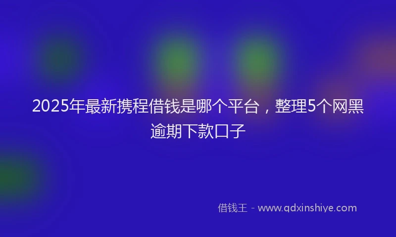 2025年最新携程借钱是哪个平台，整理5个网黑逾期下款口子