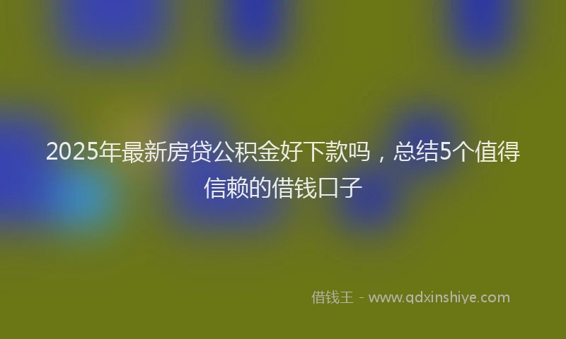 2025年最新房贷公积金好下款吗，总结5个值得信赖的借钱口子