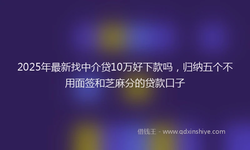 2025年最新找中介贷10万好下款吗，归纳五个不用面签和芝麻分的贷款口子