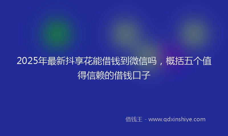 2025年最新抖享花能借钱到微信吗，概括五个值得信赖的借钱口子