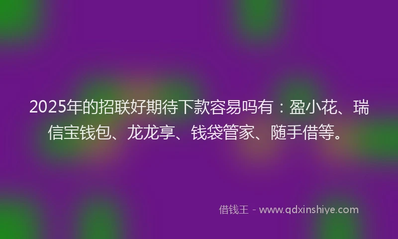 2025年的招联好期待下款容易吗有：盈小花、瑞信宝钱包、龙龙享、钱袋管家、随手借等。