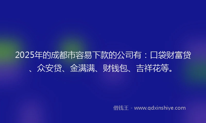 2025年的成都市容易下款的公司有：口袋财富贷、众安贷、金满满、财钱包、吉祥花等。