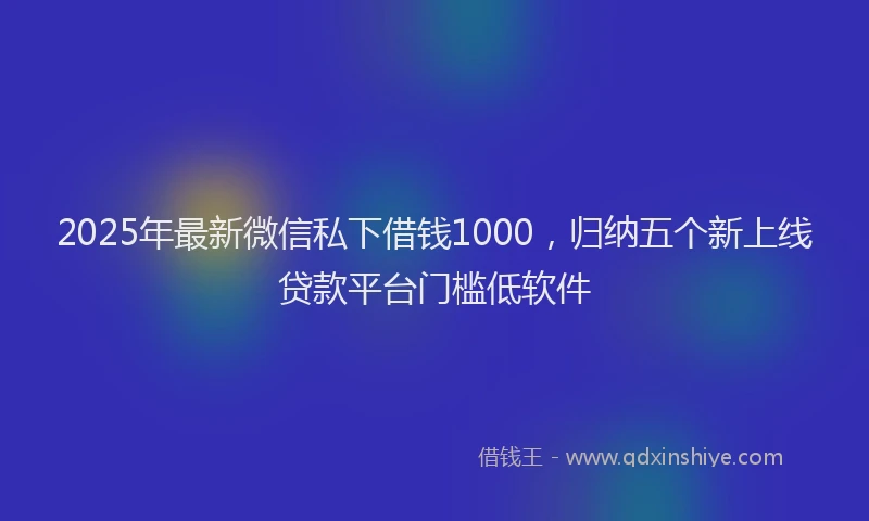 2025年最新微信私下借钱1000，归纳五个新上线贷款平台门槛低软件