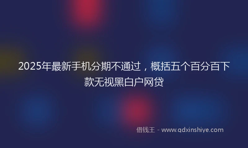 2025年最新手机分期不通过，概括五个百分百下款无视黑白户网贷