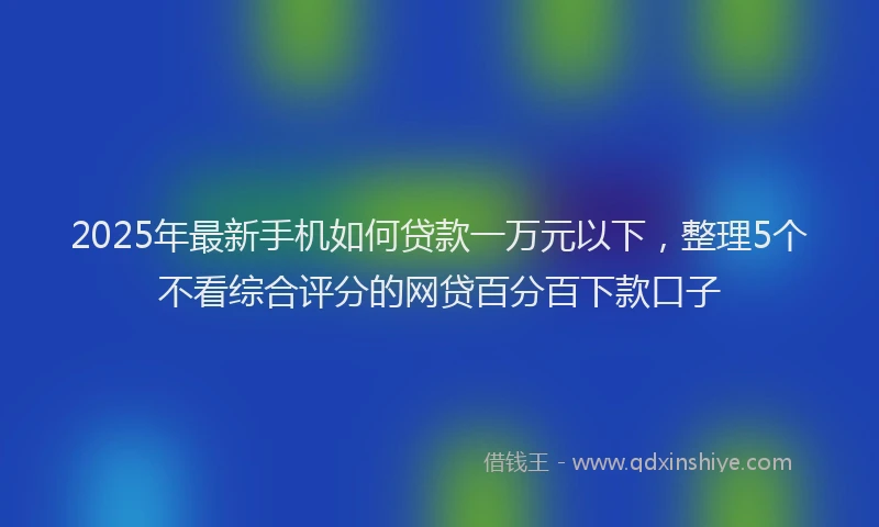 2025年最新手机如何贷款一万元以下，整理5个不看综合评分的网贷百分百下款口子