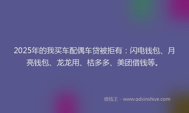 2025年的我买车配偶车贷被拒有：闪电钱包、月亮钱包、龙龙用、桔多多、美团借钱等。