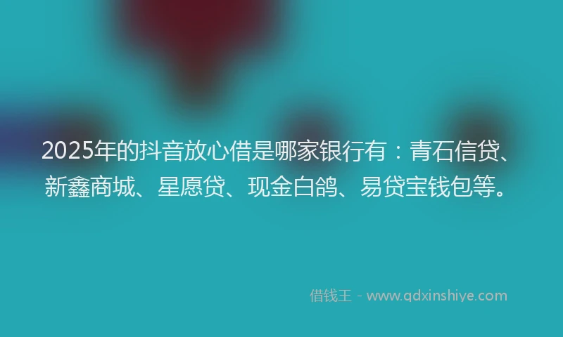 2025年的抖音放心借是哪家银行有：青石信贷、新鑫商城、星愿贷、现金白鸽、易贷宝钱包等。