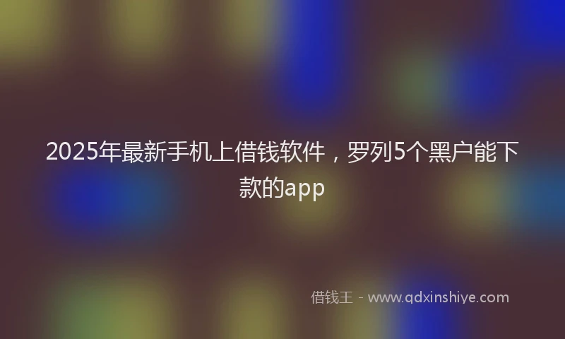 2025年最新手机上借钱软件，罗列5个黑户能下款的app