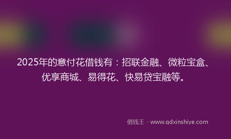 2025年的意付花借钱有：招联金融、微粒宝盒、优享商城、易得花、快易贷宝融等。