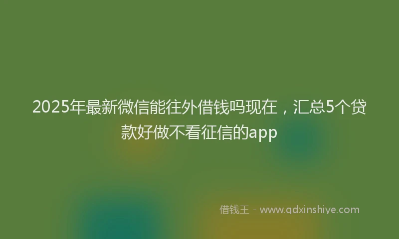 2025年最新微信能往外借钱吗现在，汇总5个贷款好做不看征信的app
