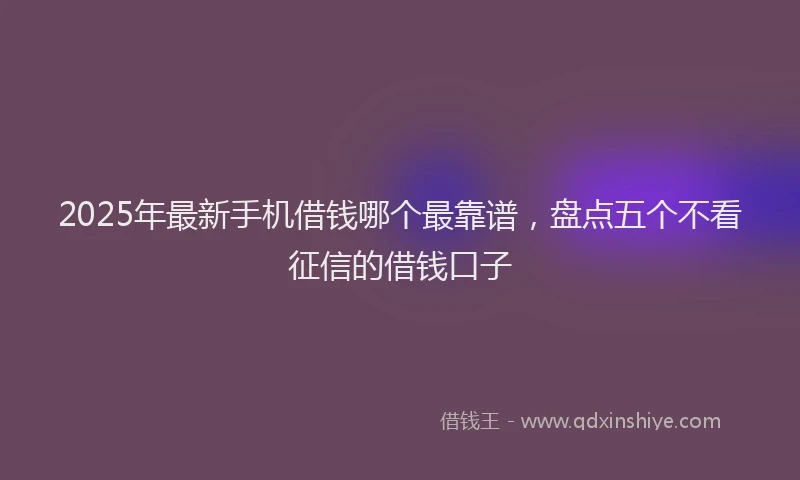 2025年最新手机借钱哪个最靠谱，盘点五个不看征信的借钱口子