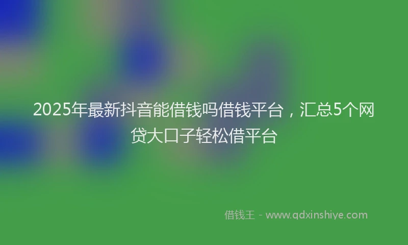 2025年最新抖音能借钱吗借钱平台，汇总5个网贷大口子轻松借平台
